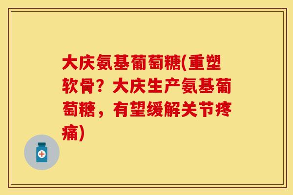 大庆氨基葡萄糖(重塑软骨？大庆生产氨基葡萄糖，有望缓解关节疼痛)