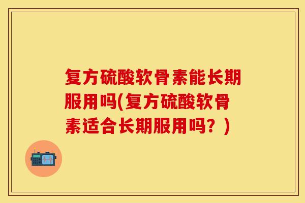 复方硫酸软骨素能长期服用吗(复方硫酸软骨素适合长期服用吗？)