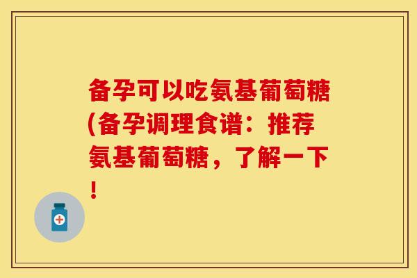 备孕可以吃氨基葡萄糖(备孕调理食谱：推荐氨基葡萄糖，了解一下！
