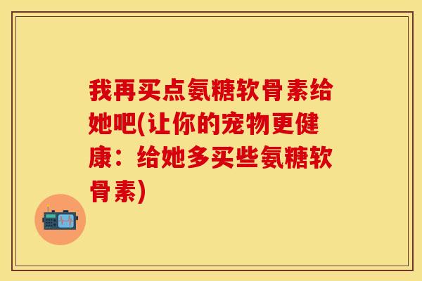 我再买点氨糖软骨素给她吧(让你的宠物更健康：给她多买些氨糖软骨素)