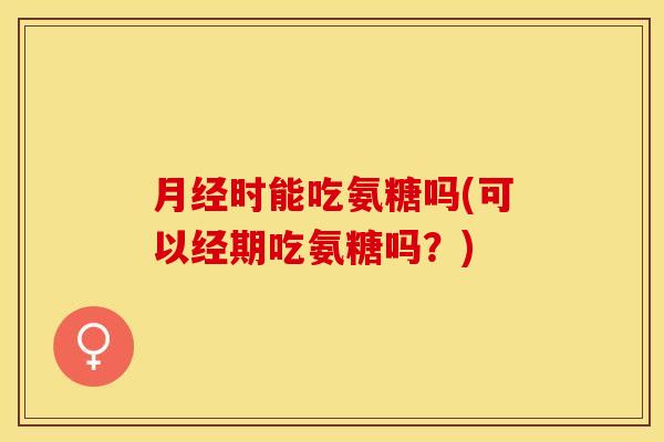月经时能吃氨糖吗(可以经期吃氨糖吗？)