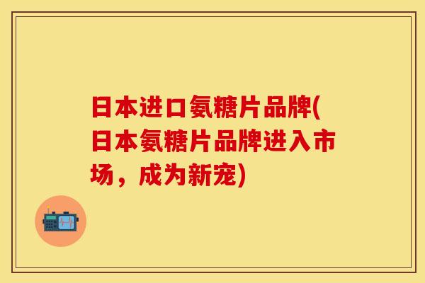 日本进口氨糖片品牌(日本氨糖片品牌进入市场,成为新宠) 日本进口氨糖片品牌(日本氨糖片品牌进入市场,成为新宠)