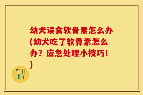幼犬误食软骨素怎么办(幼犬吃了软骨素怎么办？应急处理小技巧！)