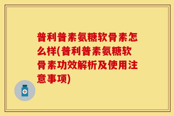 普利普素氨糖软骨素怎么样(普利普素氨糖软骨素功效解析及使用注意事项)