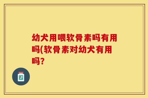 幼犬用喂软骨素吗有用吗(软骨素对幼犬有用吗？