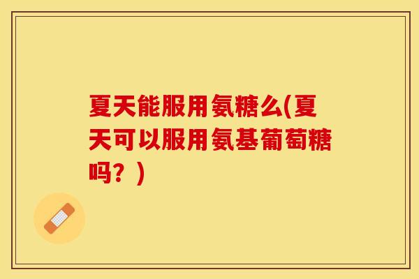 夏天能服用氨糖么(夏天可以服用氨基葡萄糖吗？)