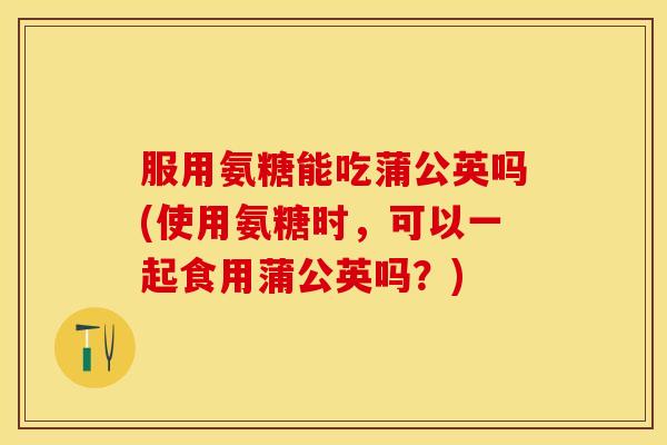 服用氨糖能吃蒲公英吗(使用氨糖时，可以一起食用蒲公英吗？)