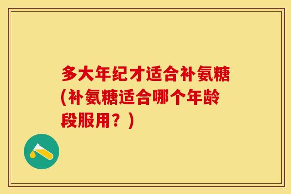 多大年纪才适合补氨糖(补氨糖适合哪个年龄段服用？)