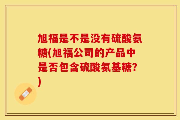 旭福是不是没有硫酸氨糖(旭福公司的产品中是否包含硫酸氨基糖？)