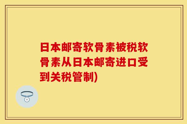 日本邮寄软骨素被税软骨素从日本邮寄进口受到关税管制) 日本邮寄软骨素被税软骨素从日本邮寄进口受到关税管制)