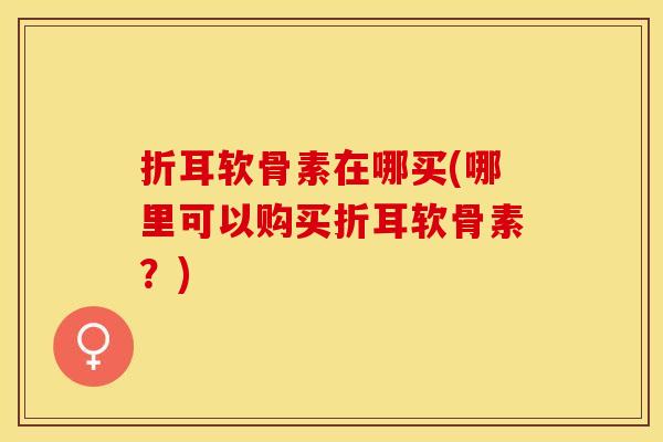 折耳软骨素在哪买(哪里可以购买折耳软骨素？)