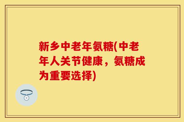 新乡中老年氨糖(中老年人关节健康，氨糖成为重要选择)