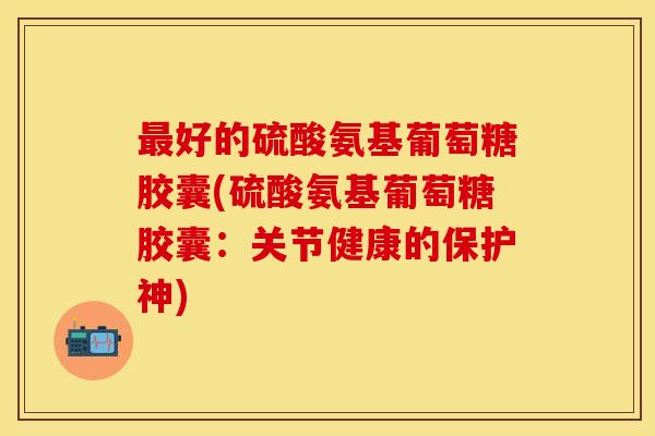 最好的硫酸氨基葡萄糖胶囊(硫酸氨基葡萄糖胶囊：关节健康的保护神)