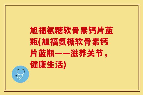 旭福氨糖软骨素钙片蓝瓶(旭福氨糖软骨素钙片蓝瓶——滋养关节，健康生活)
