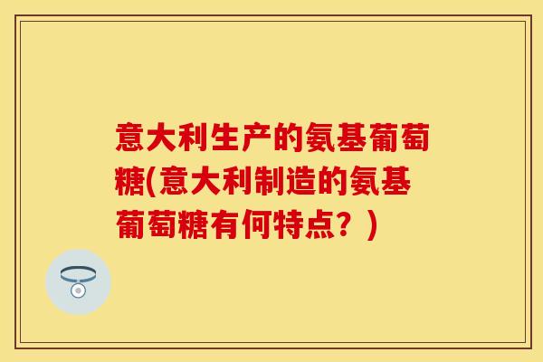 意大利生产的氨基葡萄糖(意大利制造的氨基葡萄糖有何特点?) 意大利生产的氨基葡萄糖(意大利制造的氨基葡萄糖有何特点?)