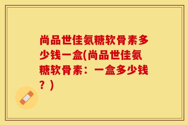 尚品世佳氨糖软骨素多少钱一盒(尚品世佳氨糖软骨素:一盒多少钱?) 尚品世佳氨糖软骨素多少钱一盒(尚品世佳氨糖软骨素:一盒多少钱?)