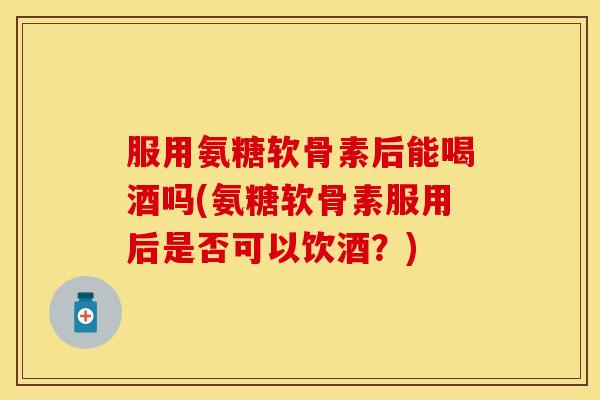 服用氨糖软骨素后能喝酒吗(氨糖软骨素服用后是否可以饮酒？)