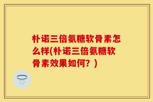 朴诺三倍氨糖软骨素怎么样(朴诺三倍氨糖软骨素效果如何？)