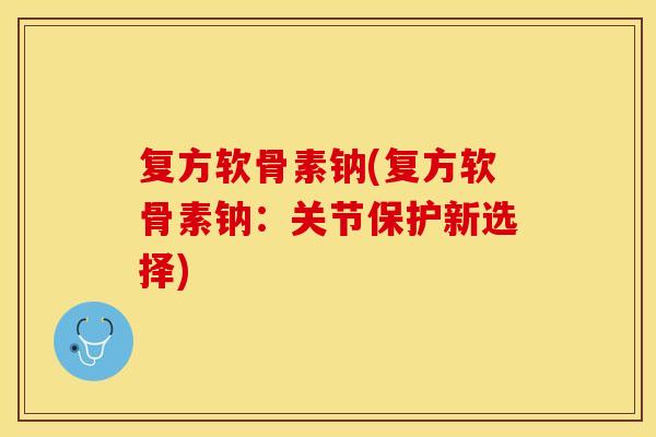 复方软骨素钠(复方软骨素钠：关节保护新选择)