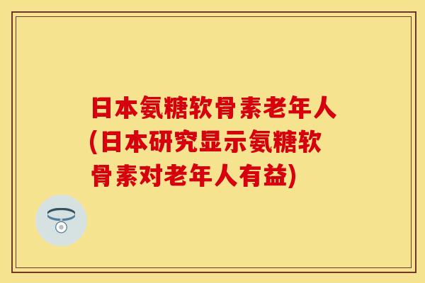 日本氨糖软骨素老年人(日本研究显示氨糖软骨素对老年人有益)