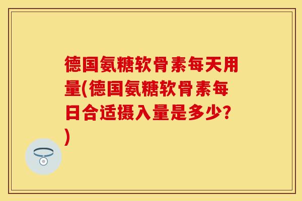 德国氨糖软骨素每天用量(德国氨糖软骨素每日合适摄入量是多少?) 德国氨糖软骨素每天用量(德国氨糖软骨素每日合适摄入量是多少?)