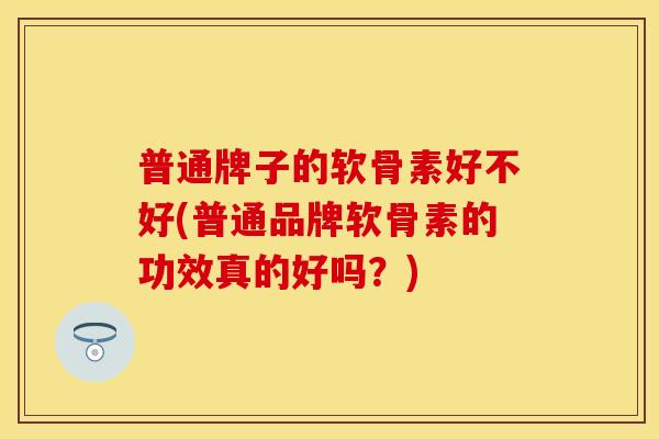 普通牌子的软骨素好不好(普通品牌软骨素的功效真的好吗？)