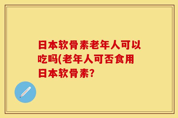 日本软骨素老年人可以吃吗(老年人可否食用日本软骨素？