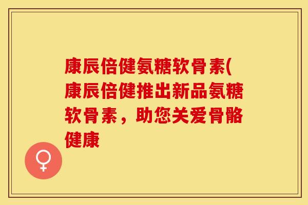 康辰倍健氨糖软骨素(康辰倍健推出新品氨糖软骨素，助您关爱骨骼健康