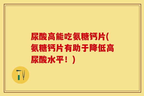 尿酸高能吃氨糖钙片(氨糖钙片有助于降低高尿酸水平！)