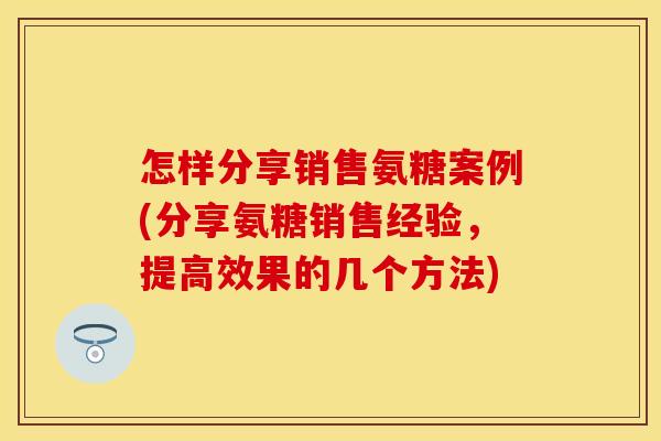 怎样分享销售氨糖案例(分享氨糖销售经验，提高效果的几个方法)
