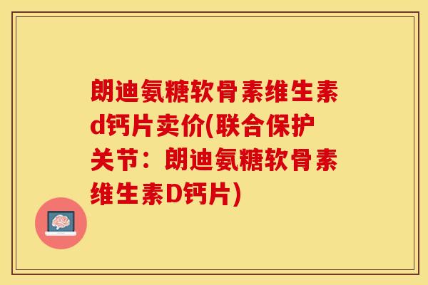 朗迪氨糖软骨素维生素d钙片卖价(联合保护关节：朗迪氨糖软骨素维生素D钙片)