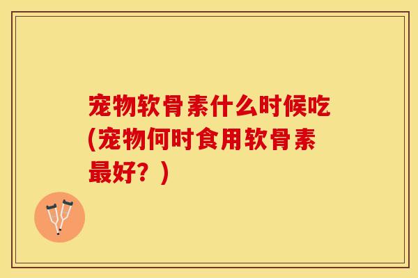 宠物软骨素什么时候吃(宠物何时食用软骨素好？)