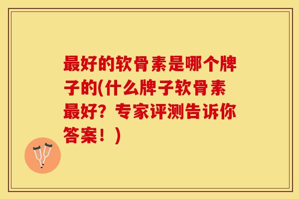 最好的软骨素是哪个牌子的(什么牌子软骨素最好？专家评测告诉你答案！)