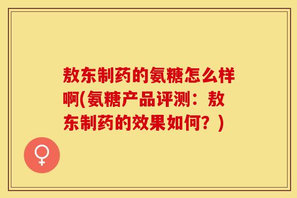 敖东制药的氨糖怎么样啊(氨糖产品评测：敖东制药的效果如何？)