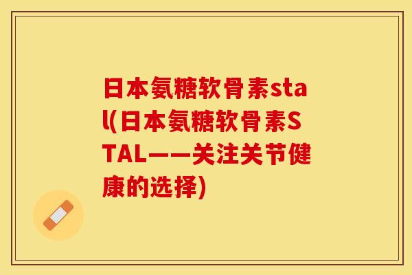 日本氨糖软骨素stal(日本氨糖软骨素STAL——关注关节健康的选择) 日本氨糖软骨素stal(日本氨糖软骨素STAL——关注关节健康的选择)