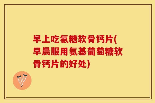 早上吃氨糖软骨钙片(早晨服用氨基葡萄糖软骨钙片的好处) 早上吃氨糖软骨钙片(早晨服用氨基葡萄糖软骨钙片的好处)