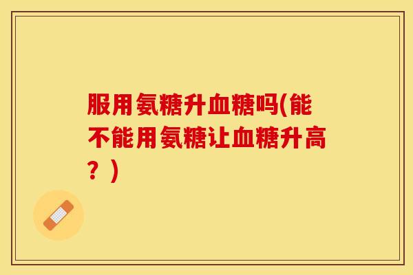 服用氨糖升吗(能不能用氨糖让升高?) 服用氨糖升吗(能不能用氨糖让升高?)