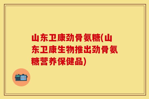 山东卫康劲骨氨糖(山东卫康生物推出劲骨氨糖营养保健品)