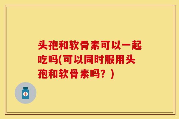头孢和软骨素可以一起吃吗(可以同时服用头孢和软骨素吗？)