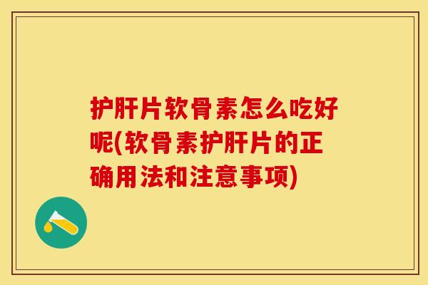护肝片软骨素怎么吃好呢(软骨素护肝片的正确用法和注意事项)