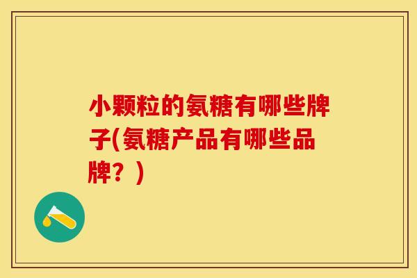 小颗粒的氨糖有哪些牌子(氨糖产品有哪些品牌？)