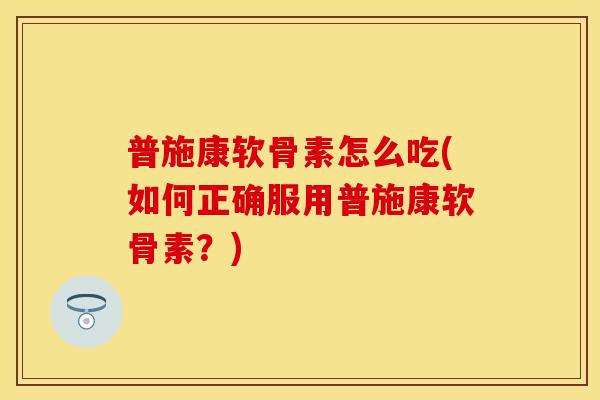 普施康软骨素怎么吃(如何正确服用普施康软骨素？)