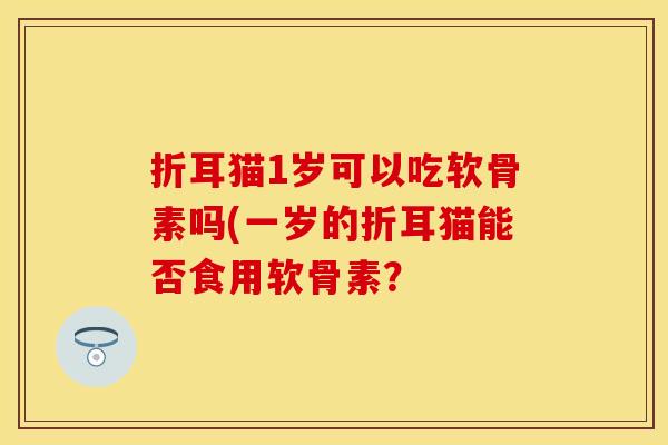 折耳猫1岁可以吃软骨素吗(一岁的折耳猫能否食用软骨素? 折耳猫1岁可以吃软骨素吗(一岁的折耳猫能否食用软骨素?