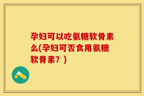 孕妇可以吃氨糖软骨素么(孕妇可否食用氨糖软骨素？)