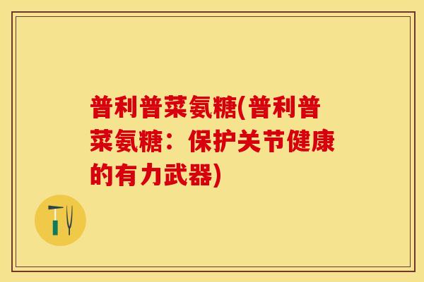 普利普菜氨糖(普利普菜氨糖:保护关节健康的有力武器) 普利普菜氨糖(普利普菜氨糖:保护关节健康的有力武器)