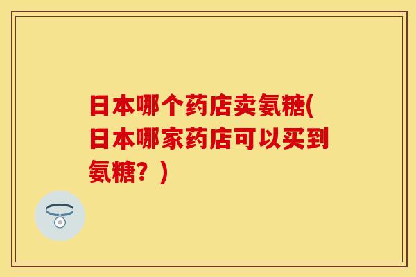 日本哪个药店卖氨糖(日本哪家药店可以买到氨糖？)