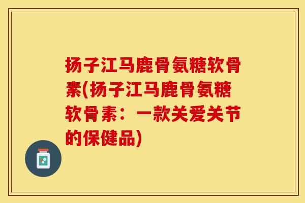 扬子江马鹿骨氨糖软骨素(扬子江马鹿骨氨糖软骨素：一款关爱关节的保健品)