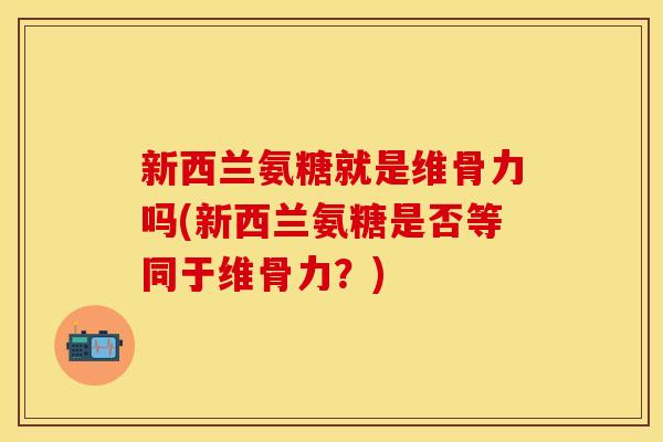 新西兰氨糖就是维骨力吗(新西兰氨糖是否等同于维骨力？)