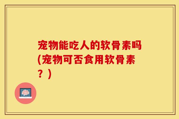 宠物能吃人的软骨素吗(宠物可否食用软骨素?) 宠物能吃人的软骨素吗(宠物可否食用软骨素?)