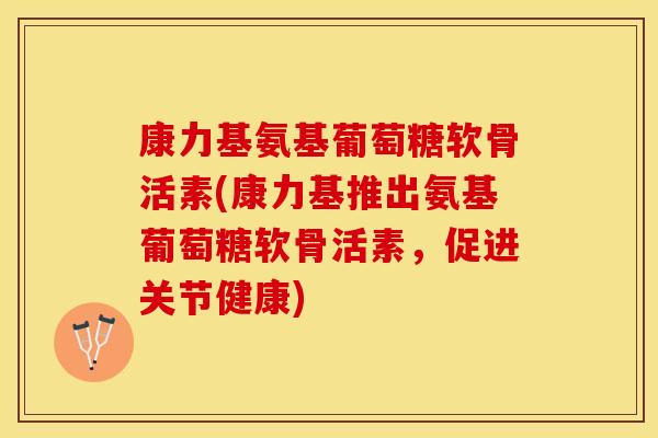 康力基氨基葡萄糖软骨活素(康力基推出氨基葡萄糖软骨活素，促进关节健康)